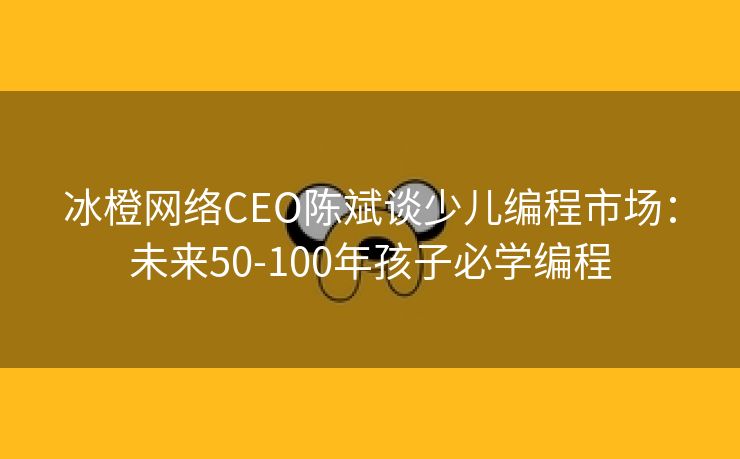 冰橙网络CEO陈斌谈少儿编程市场：未来50-100年孩子必学编程