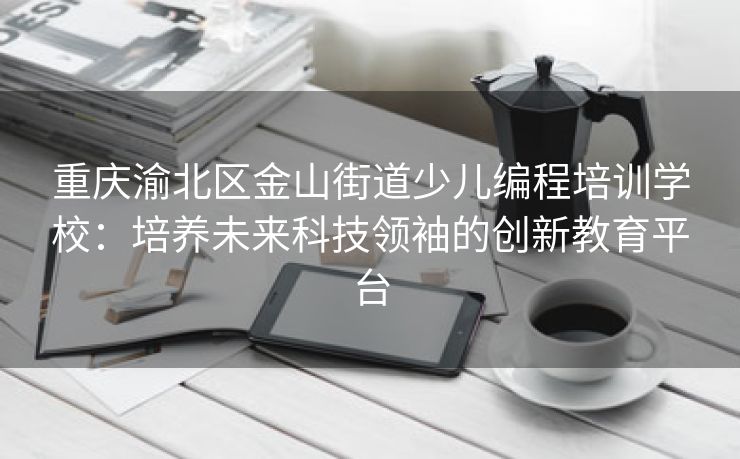 重庆渝北区金山街道少儿编程培训学校：培养未来科技领袖的创新教育平台