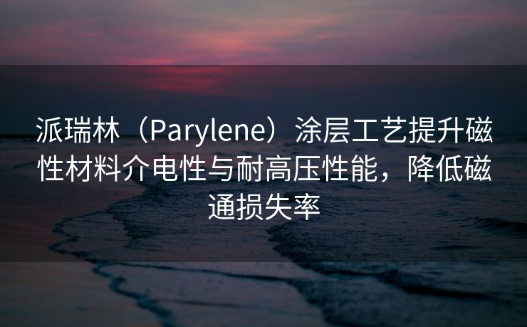 派瑞林（Parylene）涂层工艺提升磁性材料介电性与耐高压性能，降低磁通损失率