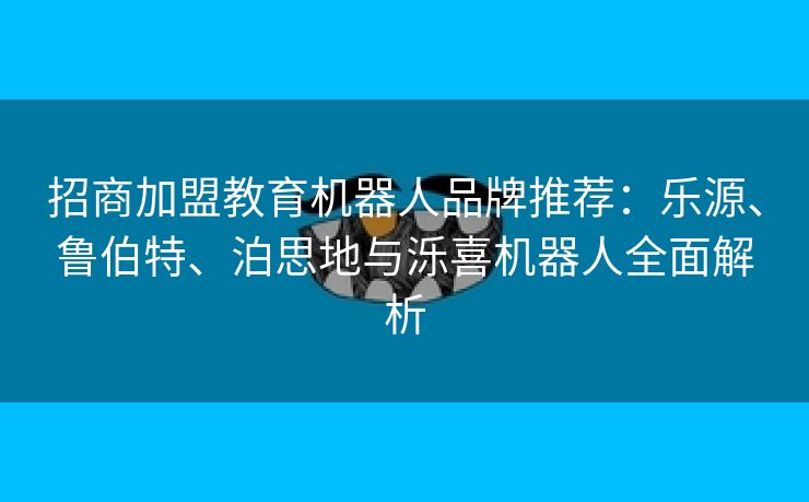 招商加盟教育机器人品牌推荐：乐源、鲁伯特、泊思地与泺喜机器人全面解析