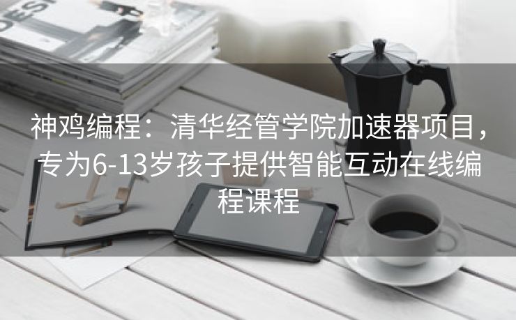 神鸡编程：清华经管学院加速器项目，专为6-13岁孩子提供智能互动在线编程课程