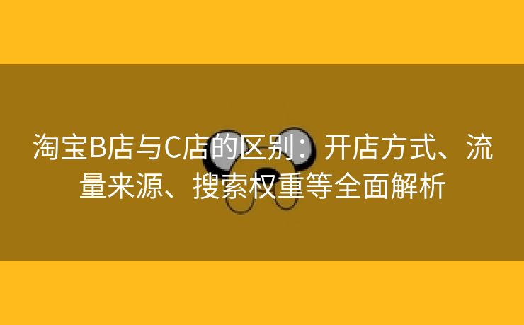 淘宝B店与C店的区别：开店方式、流量来源、搜索权重等全面解析