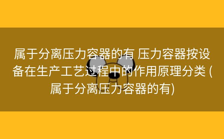 属于分离压力容器的有 压力容器按设备在生产工艺过程中的作用原理分类 (属于分离压力容器的有)