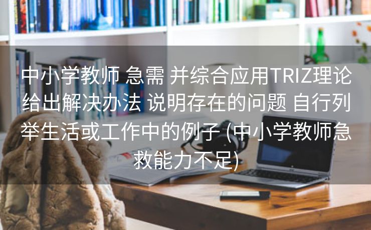 中小学教师 急需 并综合应用TRIZ理论给出解决办法 说明存在的问题 自行列举生活或工作中的例子 (中小学教师急救能力不足)