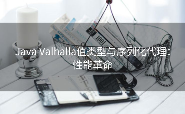 Java Valhalla值类型与序列化代理：性能革命