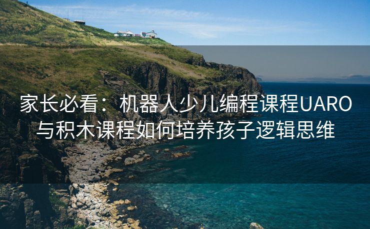 家长必看:机器人少儿编程课程UARO与积木课程如何培养孩子逻辑思维 家长必看:机器人少儿编程课程UARO与积木课程如何培养孩子逻辑思维