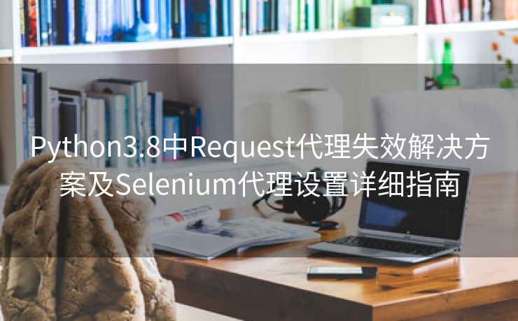 Python3.8中Request代理失效解决方案及Selenium代理设置详细指南 Python3.8中Request代理失效解决方案及Selenium代理设置详细指南