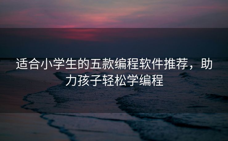适合小学生的五款编程软件推荐,助力孩子轻松学编程 适合小学生的五款编程软件推荐,助力孩子轻松学编程