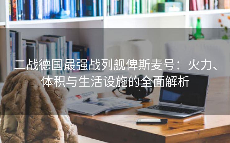 二战德国最强战列舰俾斯麦号：火力、体积与生活设施的全面解析