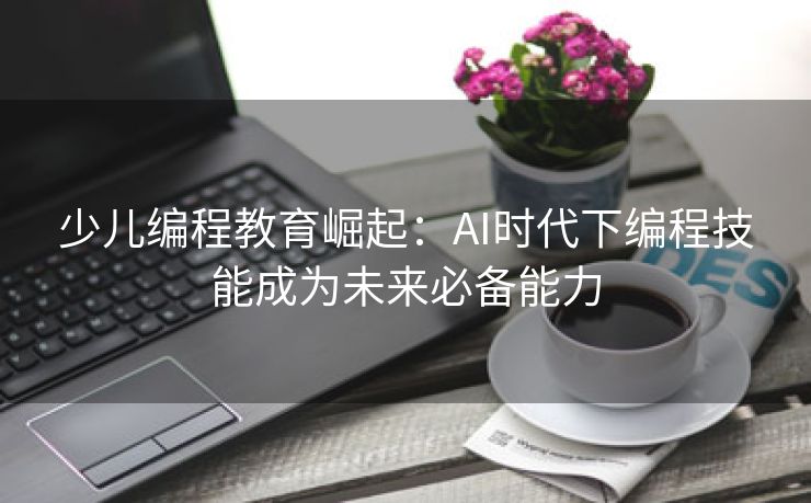 少儿编程教育崛起：AI时代下编程技能成为未来必备能力