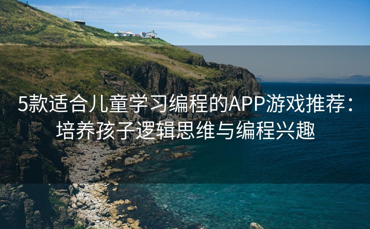 5款适合儿童学习编程的APP游戏推荐：培养孩子逻辑思维与编程兴趣