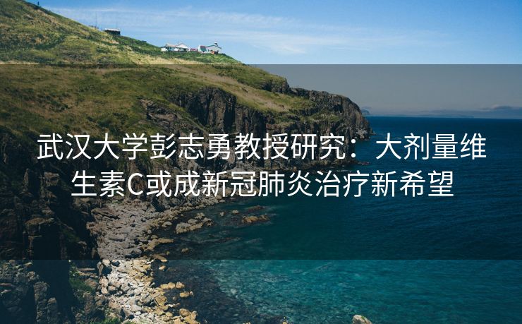 武汉大学彭志勇教授研究：大剂量维生素C或成新冠肺炎治疗新希望