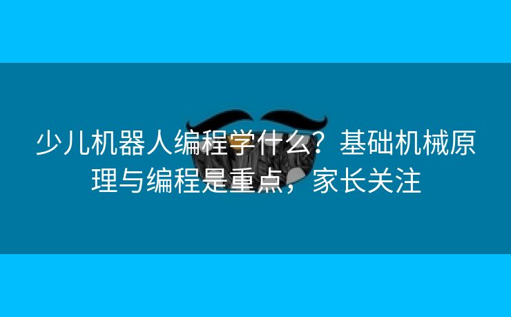 少儿机器人编程学什么？基础机械原理与编程是重点，家长关注