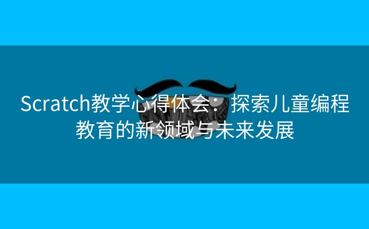 Scratch教学心得体会：探索儿童编程教育的新领域与未来发展