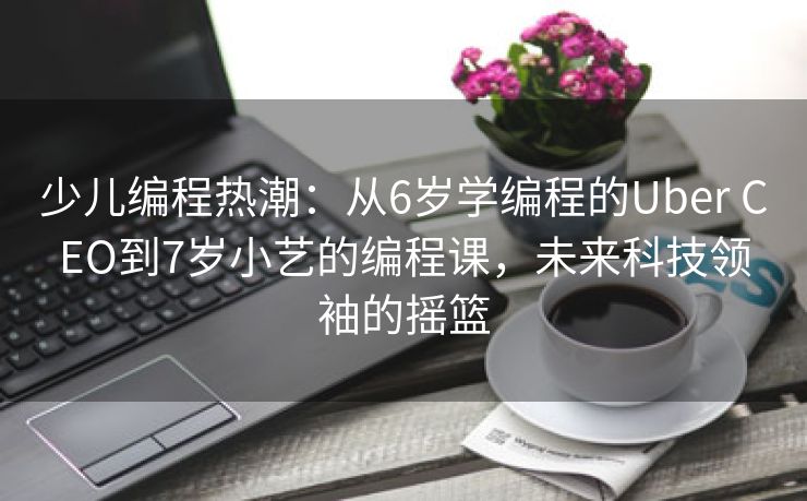 少儿编程热潮：从6岁学编程的Uber CEO到7岁小艺的编程课，未来科技领袖的摇篮