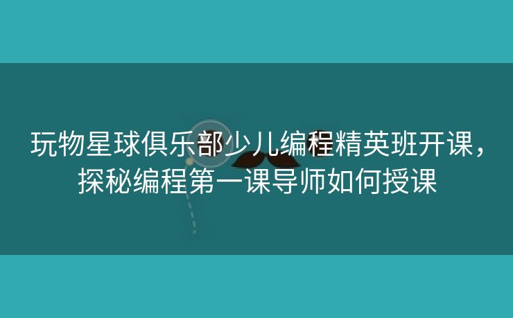 玩物星球俱乐部少儿编程精英班开课，探秘编程第一课导师如何授课