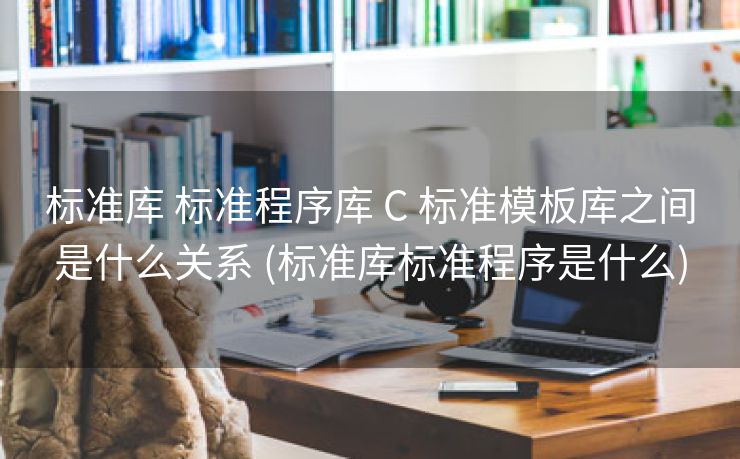 标准库 标准程序库 C 标准模板库之间是什么关系 (标准库标准程序是什么)