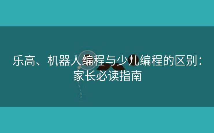 乐高、机器人编程与少儿编程的区别：家长必读指南