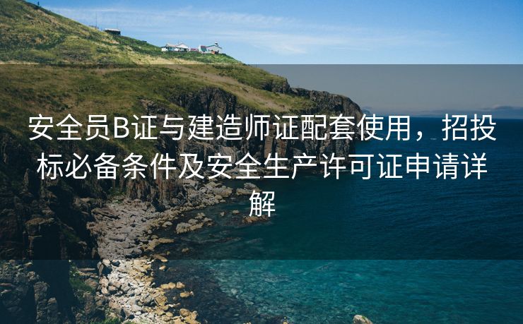 安全员B证与建造师证配套使用，招投标必备条件及安全生产许可证申请详解