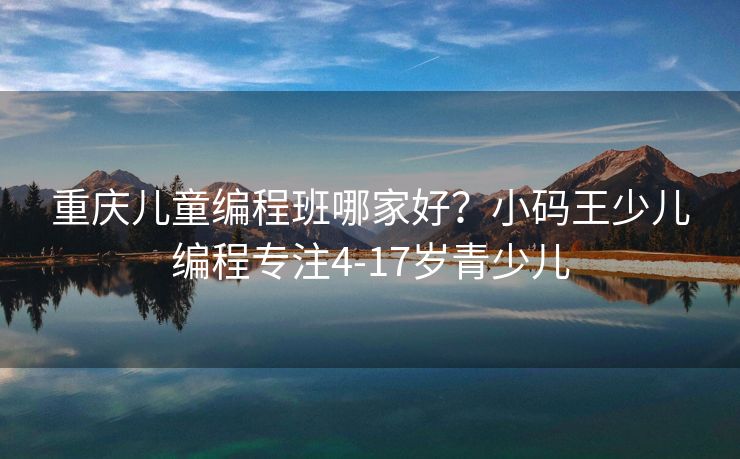 重庆儿童编程班哪家好？小码王少儿编程专注4-17岁青少儿
