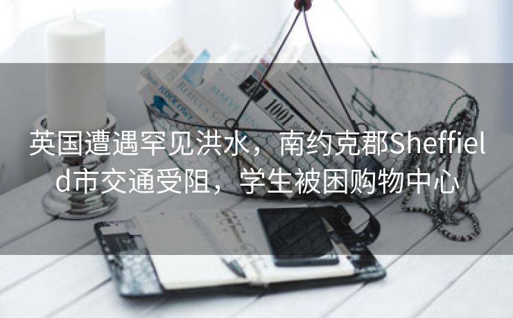英国遭遇罕见洪水,南约克郡Sheffield市交通受阻,学生被困购物中心 英国遭遇罕见洪水,南约克郡Sheffield市交通受阻,学生被困购物中心