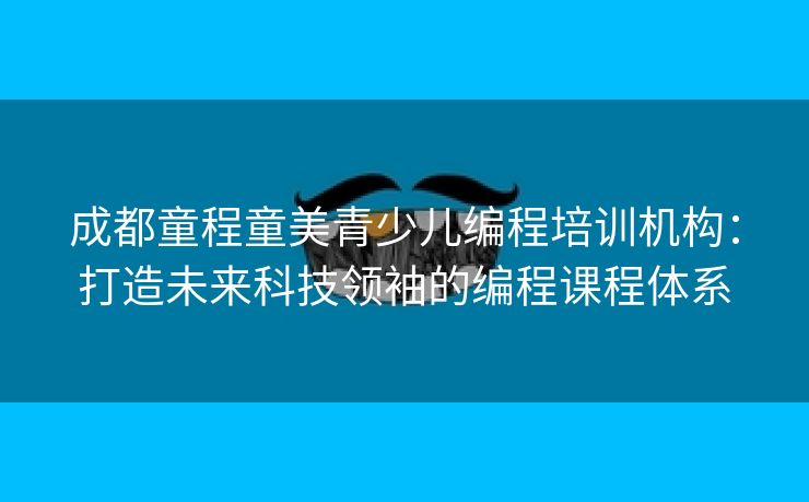 成都童程童美青少儿编程培训机构:打造未来科技领袖的编程课程体系 成都童程童美青少儿编程培训机构:打造未来科技领袖的编程课程体系