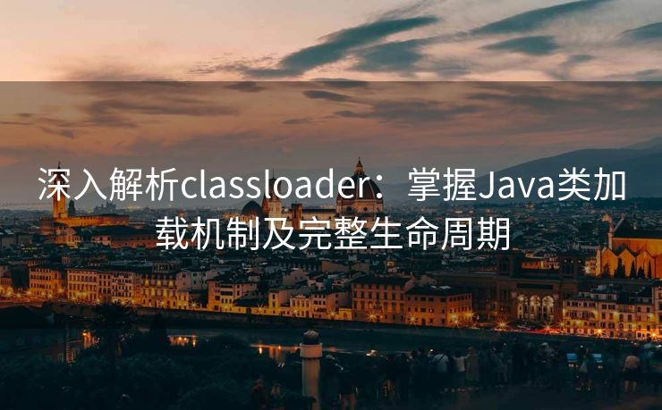 深入解析classloader：掌握Java类加载机制及完整生命周期