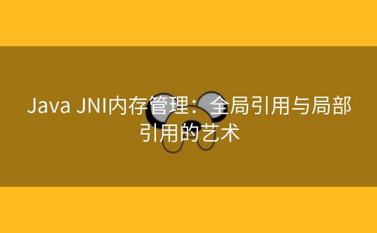 Java JNI内存管理：全局引用与局部引用的艺术