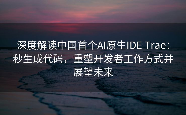 深度解读中国首个AI原生IDE Trae:秒生成代码,重塑开发者工作方式并展望未来 深度解读中国首个AI原生IDE Trae:秒生成代码,重塑开发者工作方式并展望未来