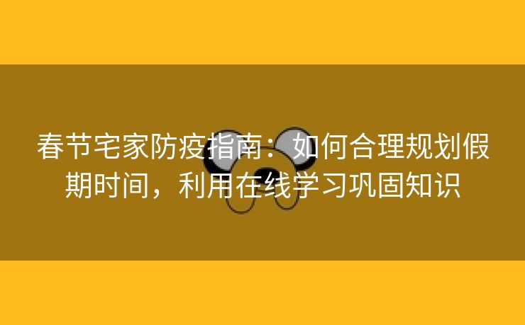春节宅家防疫指南：如何合理规划假期时间，利用在线学习巩固知识
