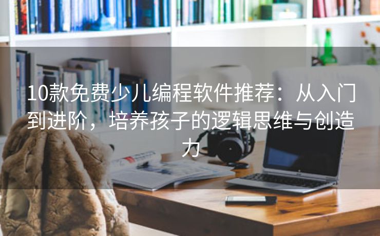 10款免费少儿编程软件推荐：从入门到进阶，培养孩子的逻辑思维与创造力