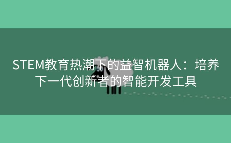 STEM教育热潮下的益智机器人:培养下一代创新者的智能开发工具 STEM教育热潮下的益智机器人:培养下一代创新者的智能开发工具