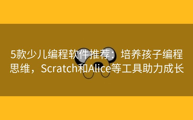 5款少儿编程软件推荐：培养孩子编程思维，Scratch和Alice等工具助力成长