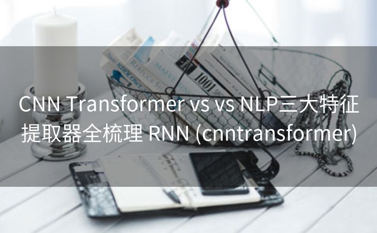 CNN Transformer vs vs NLP三大特征提取器全梳理 RNN (cnntransformer)
