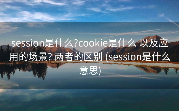 session是什么?cookie是什么 以及应用的场景? 两者的区别 (session是什么意思)
