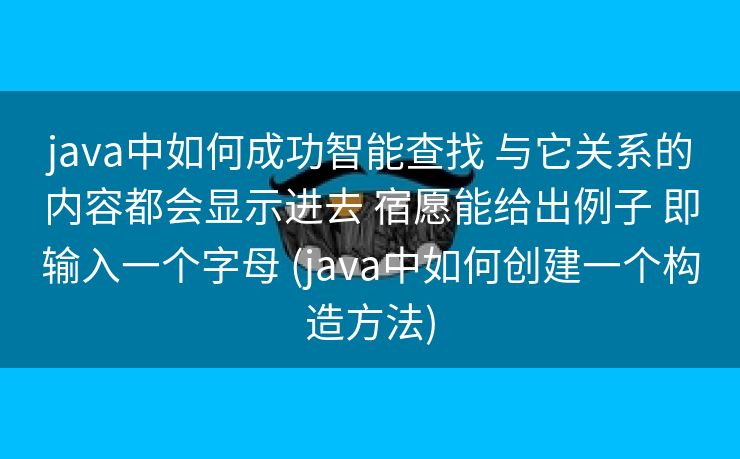 java中如何成功智能查找 与它关系的内容都会显示进去 宿愿能给出例子 即输入一个字母 (java中如何创建一个构造方法)