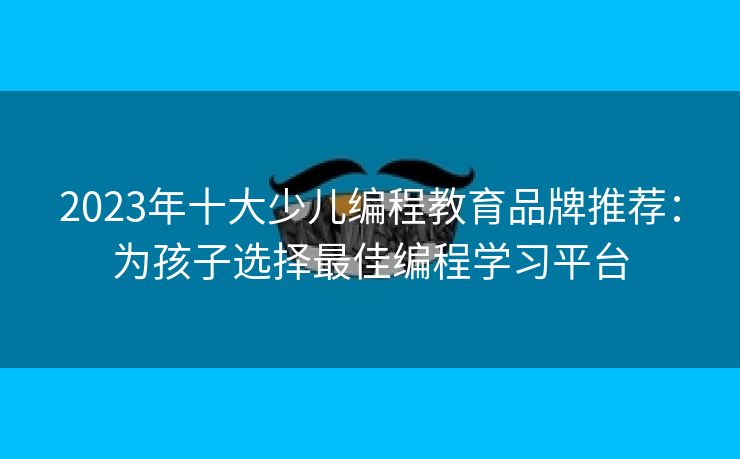 2023年十大少儿编程教育品牌推荐：为孩子选择最佳编程学习平台