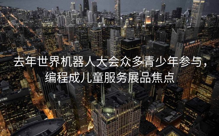 去年世界机器人大会众多青少年参与，编程成儿童服务展品焦点
