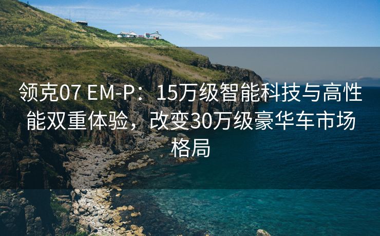 领克07 EM-P：15万级智能科技与高性能双重体验，改变30万级豪华车市场格局