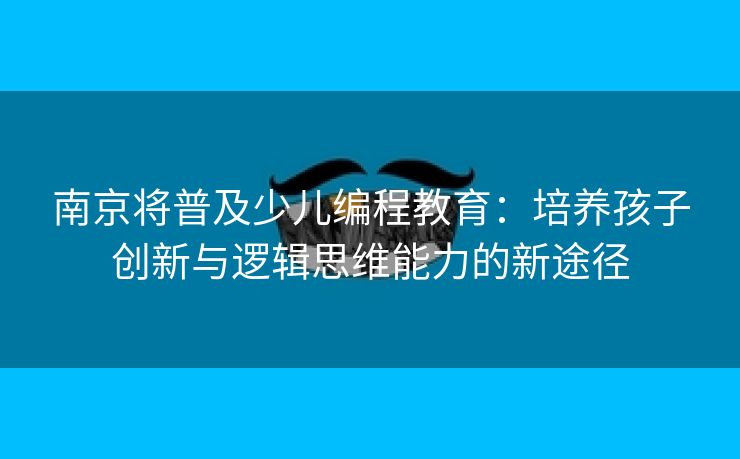 南京将普及少儿编程教育：培养孩子创新与逻辑思维能力的新途径