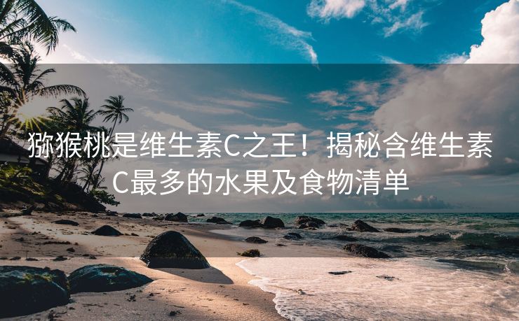 猕猴桃是维生素C之王！揭秘含维生素C最多的水果及食物清单