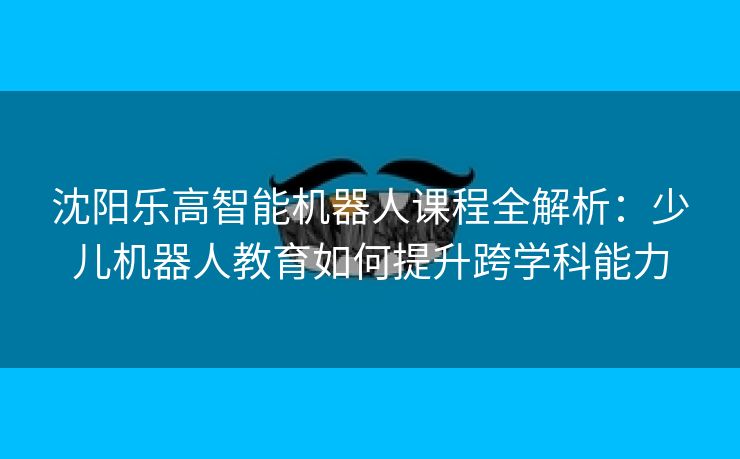 沈阳乐高智能机器人课程全解析：少儿机器人教育如何提升跨学科能力