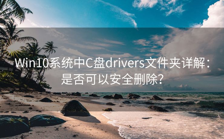 Win10系统中C盘drivers文件夹详解：是否可以安全删除？