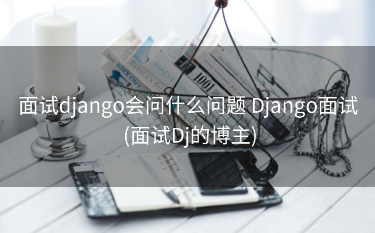 面试django会问什么问题 Django面试 (面试Dj的博主)