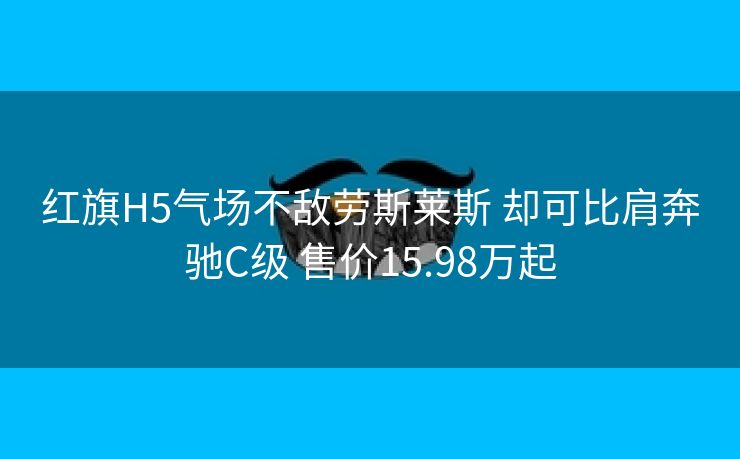 红旗H5气场不敌劳斯莱斯 却可比肩奔驰C级 售价15.98万起