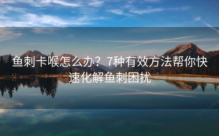 鱼刺卡喉怎么办？7种有效方法帮你快速化解鱼刺困扰