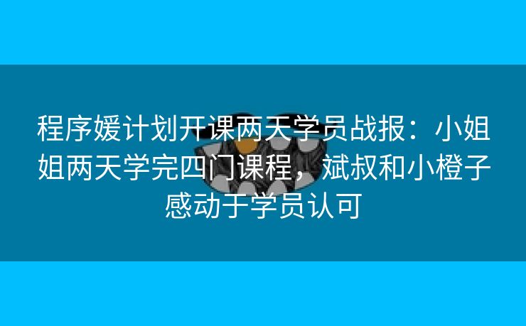 程序媛计划开课两天学员战报：小姐姐两天学完四门课程，斌叔和小橙子感动于学员认可