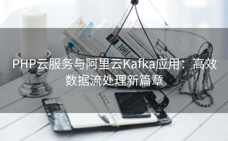 PHP云服务与阿里云Kafka应用：高效数据流处理新篇章