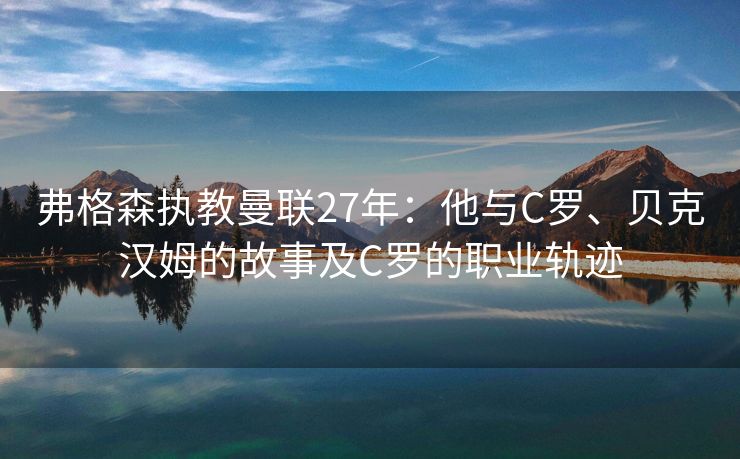 弗格森执教曼联27年：他与C罗、贝克汉姆的故事及C罗的职业轨迹