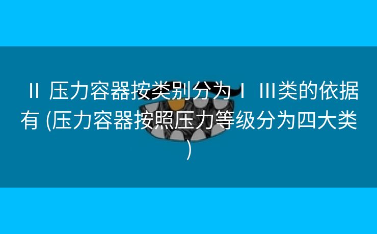 Ⅱ 压力容器按类别分为Ⅰ Ⅲ类的依据有 (压力容器按照压力等级分为四大类)